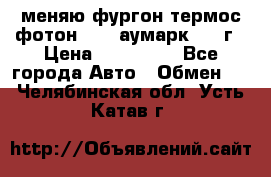 меняю фургон термос фотон 3702 аумарк 2013г › Цена ­ 400 000 - Все города Авто » Обмен   . Челябинская обл.,Усть-Катав г.
